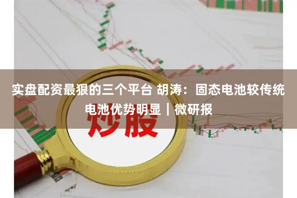实盘配资最狠的三个平台 胡涛：固态电池较传统电池优势明显｜微研报