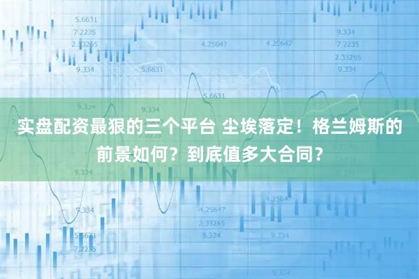 实盘配资最狠的三个平台 尘埃落定！格兰姆斯的前景如何？到底值多大合同？