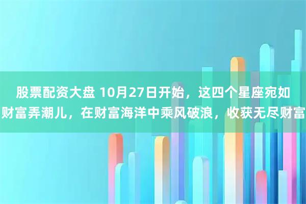 股票配资大盘 10月27日开始，这四个星座宛如财富弄潮儿，在财富海洋中乘风破浪，收获无尽财富