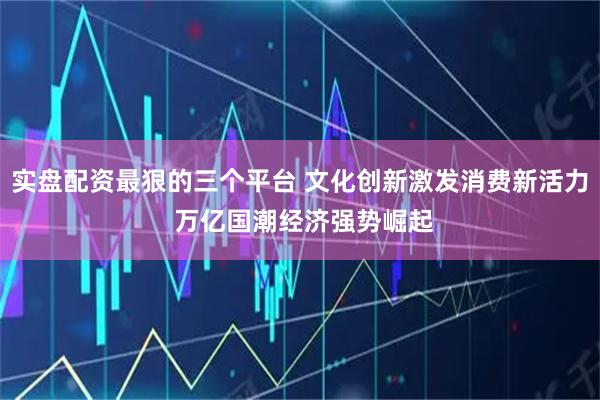 实盘配资最狠的三个平台 文化创新激发消费新活力 万亿国潮经济强势崛起