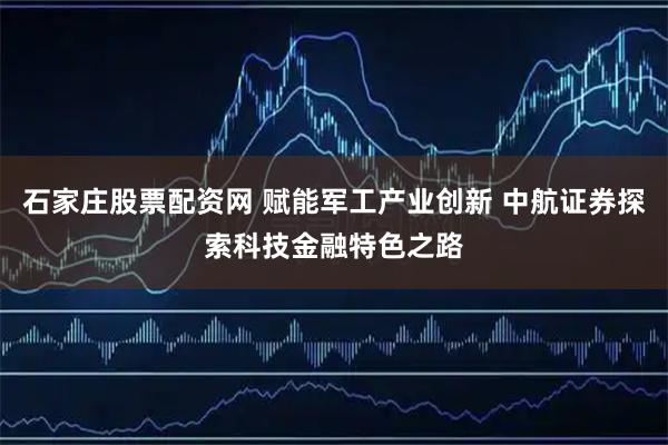 石家庄股票配资网 赋能军工产业创新 中航证券探索科技金融特色之路