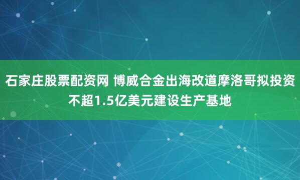 石家庄股票配资网 博威合金出海改道摩洛哥拟投资不超1.5亿美元建设生产基地