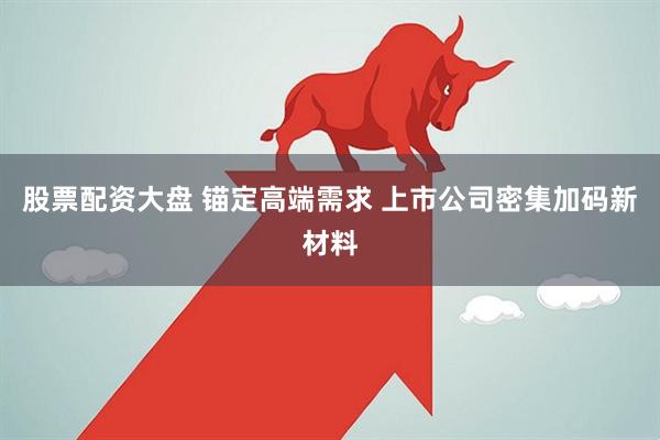 股票配资大盘 锚定高端需求 上市公司密集加码新材料