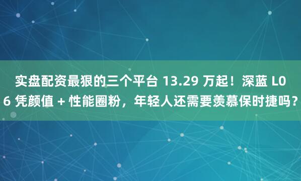 实盘配资最狠的三个平台 13.29 万起！深蓝 L06 凭颜值 + 性能圈粉，年轻人还需要羡慕保时捷吗？