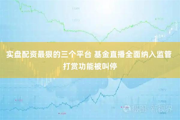 实盘配资最狠的三个平台 基金直播全面纳入监管 打赏功能被叫停